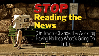 STOP Reading the News (Or How to Change the World by Having No Idea What's Going On In It!)